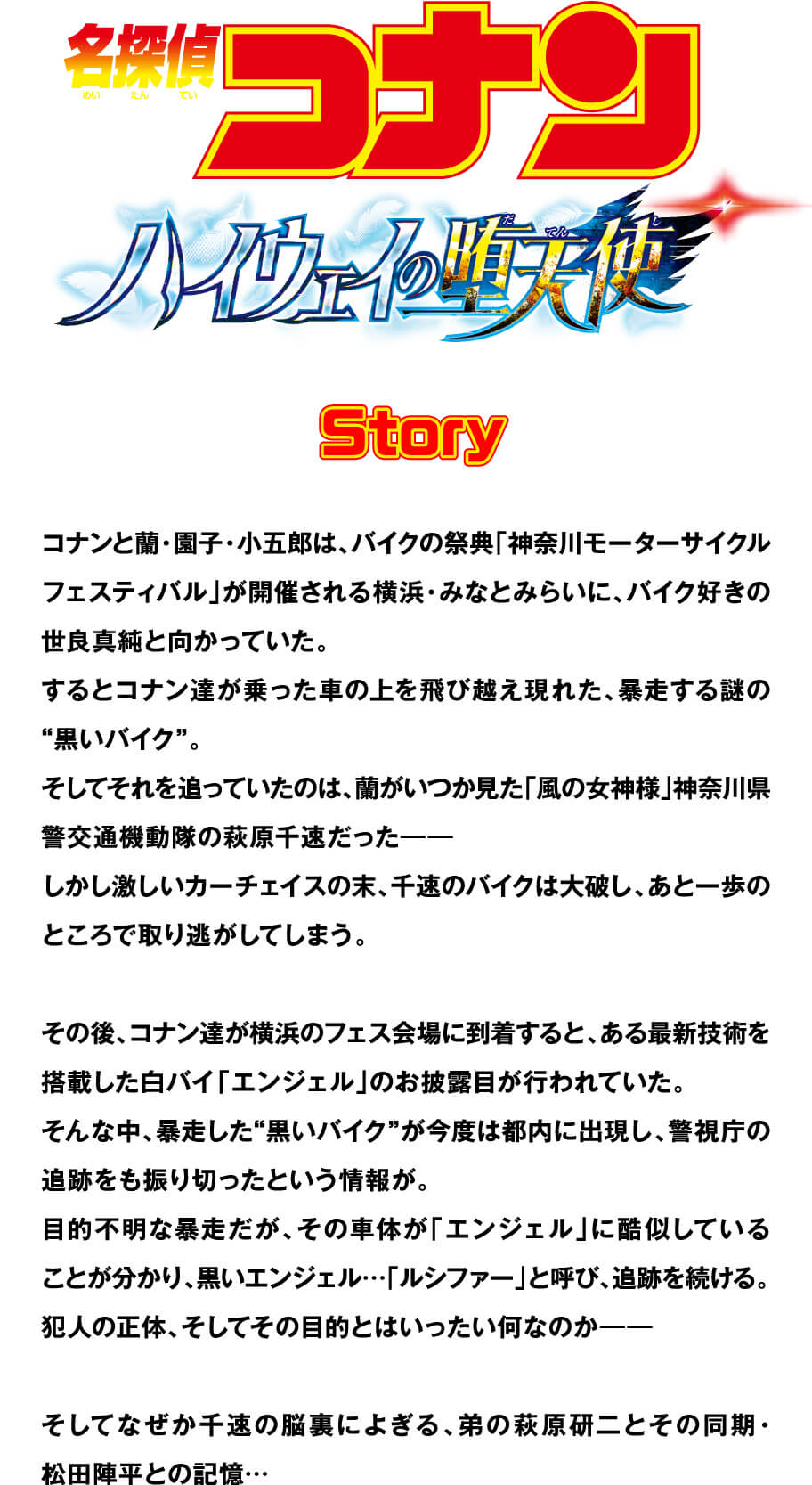 名探偵コナン ハイウェイの堕天使 Story コナンと蘭・園子・小五郎は、バイクの祭典「神奈川モーターサイクルフェスティバル」が開催される横浜・みなとみらいに、バイク好きの世良真純と向かっていた。するとコナン達が乗った車の上を飛び越え現れた、暴走する謎の“黒いバイク”。そしてそれを追っていたのは、蘭がいつか見た「風の女神様」神奈川県警交通機動隊の萩原千速だった——しかし激しいカーチェイスの末、千速のバイクは大破し、あと一歩のところで取り逃がしてしまう。その後、コナン達が横浜のフェス会場に到着すると、ある最新技術を搭載した白バイ「エンジェル」のお披露目が行われていた。そんな中、暴走した“黒いバイク”が今度は都内に出現し、警視庁の追跡をも振り切ったという情報が。目的不明な暴走だが、その車体が「エンジェル」に酷似していることが分かり、黒いエンジェル…「ルシファー」と呼び、追跡を続ける。犯人の正体、そしてその目的とはいったい何なのか——そしてなぜか千速の脳裏によぎる、弟の萩原研二とその同期・松田陣平との記憶…