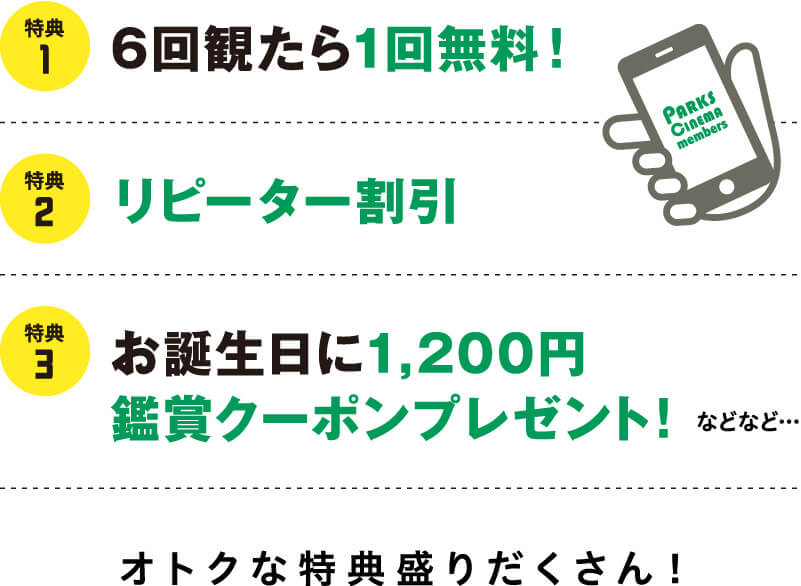 特典1 6回観たら1回無料！ PARKS CINEMA members 特典2 リピーター割引 特典3 お誕生日に1,200円鑑賞クーポンプレゼント！ などなど… オトクな特典盛りだくさん！