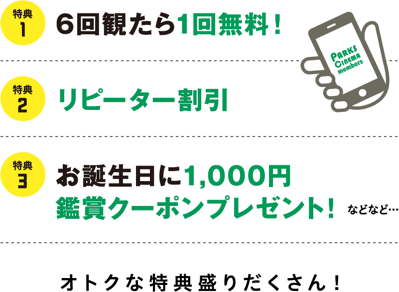 特典①6回観たら1回無料！ 特典②リピーター割引 特典③お誕生日に1,000円鑑賞クーポンプレゼント！などなど オトクな特典盛りだくさん！