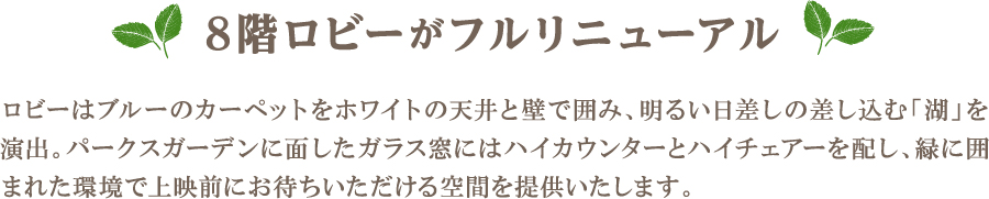 ロビーはブルーのカーペットをホワイトの天井と壁で囲み、明るい日差しの差し込む「湖」を演出。パークスガーデンに面したガラス窓にはハイカウンターとハイチェアーを配し、緑に囲まれた環境で上映前にお待ちいただける空間を提供いたします。
