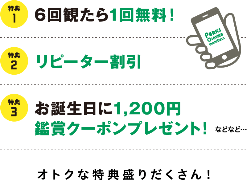 特典 6回観たら1回無料! 特典 2 リピーター割引 PARKS CINEMA members 特典 3 お誕生日に1,200円 鑑賞クーポンプレゼント!
