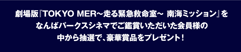 劇場版『TOKYO MER～走る緊急救命室～ 南海ミッション』をなんばパークスシネマでご鑑賞いただいた会員様の中から抽選で、豪華賞品をプレゼント！