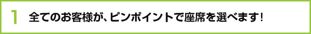 全てのお客様が、ピンポイントで座席を選べます！